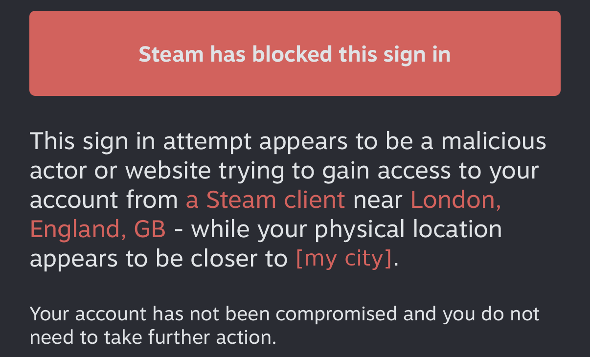 Steam has blocked this sign in: the attempt appears to come from a Steam client near London, England, while your physical location appears to be closer to my city